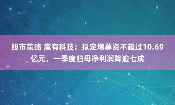 股市策略 震有科技：拟定增募资不超过10.69亿元，一季度归母净利润降逾七成