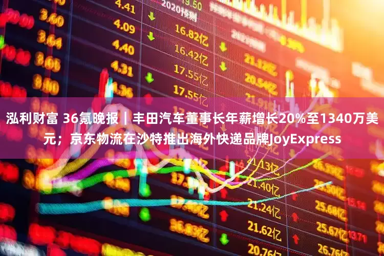泓利财富 36氪晚报｜丰田汽车董事长年薪增长20%至1340万美元；京东物流在沙特推出海外快递品牌JoyExpress