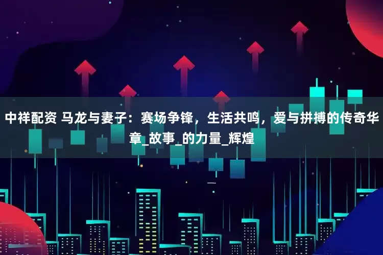 中祥配资 马龙与妻子：赛场争锋，生活共鸣，爱与拼搏的传奇华章_故事_的力量_辉煌
