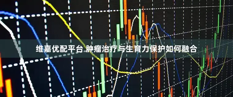 维嘉优配平台 肿瘤治疗与生育力保护如何融合