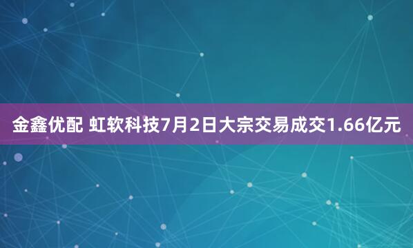 金鑫优配 虹软科技7月2日大宗交易成交1.66亿元