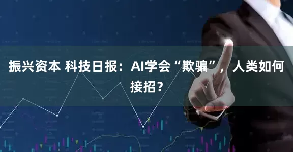振兴资本 科技日报：AI学会“欺骗”，人类如何接招？
