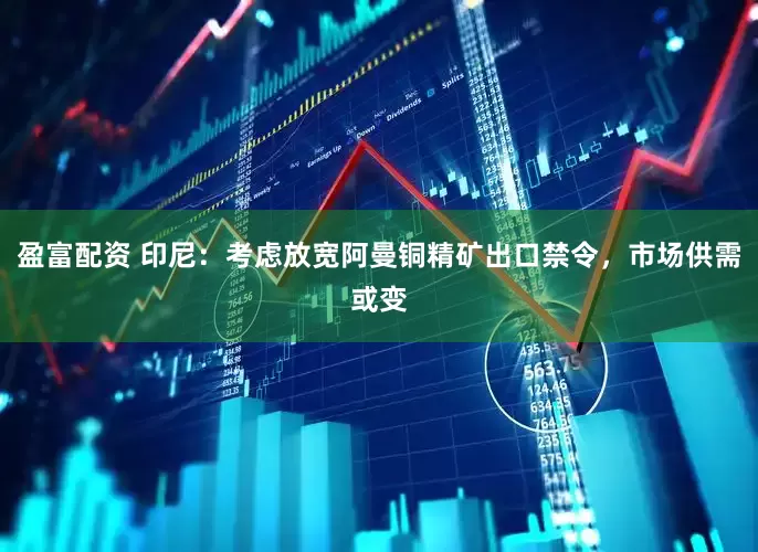 盈富配资 印尼：考虑放宽阿曼铜精矿出口禁令，市场供需或变