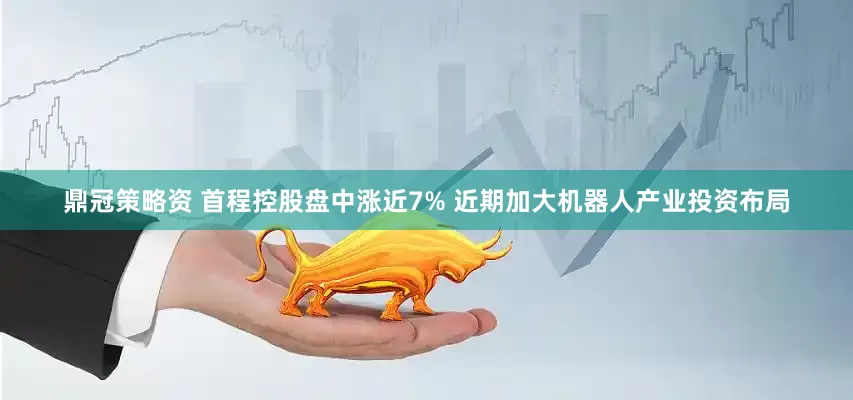 鼎冠策略资 首程控股盘中涨近7% 近期加大机器人产业投资布局