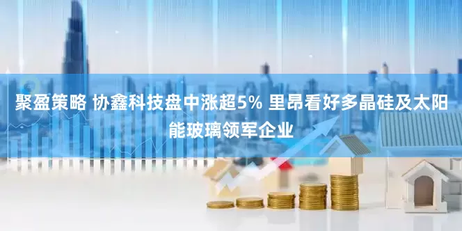 聚盈策略 协鑫科技盘中涨超5% 里昂看好多晶硅及太阳能玻璃领军企业