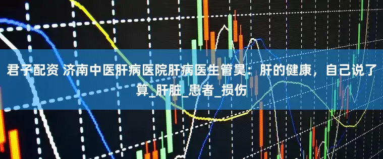 君子配资 济南中医肝病医院肝病医生管昊：肝的健康，自己说了算_肝脏_患者_损伤