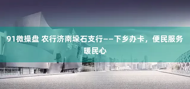 91微操盘 农行济南垛石支行——下乡办卡，便民服务暖民心