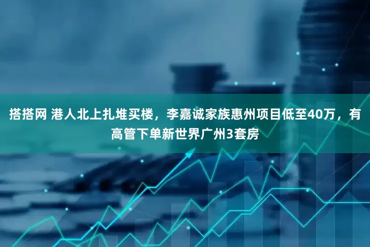 搭搭网 港人北上扎堆买楼，李嘉诚家族惠州项目低至40万，有高管下单新世界广州3套房