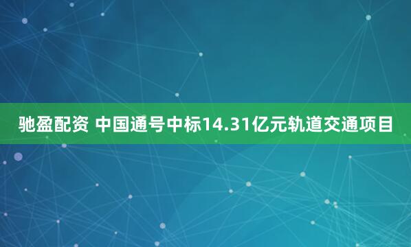驰盈配资 中国通号中标14.31亿元轨道交通项目
