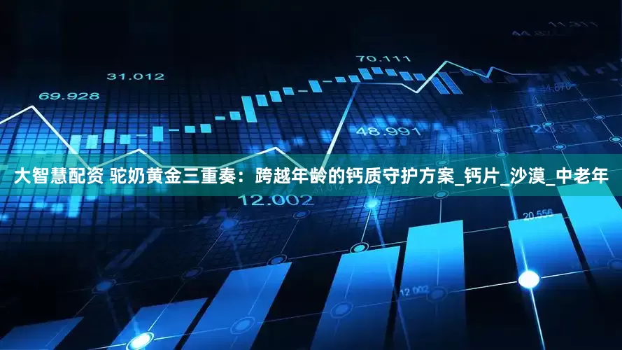 大智慧配资 驼奶黄金三重奏：跨越年龄的钙质守护方案_钙片_沙漠_中老年