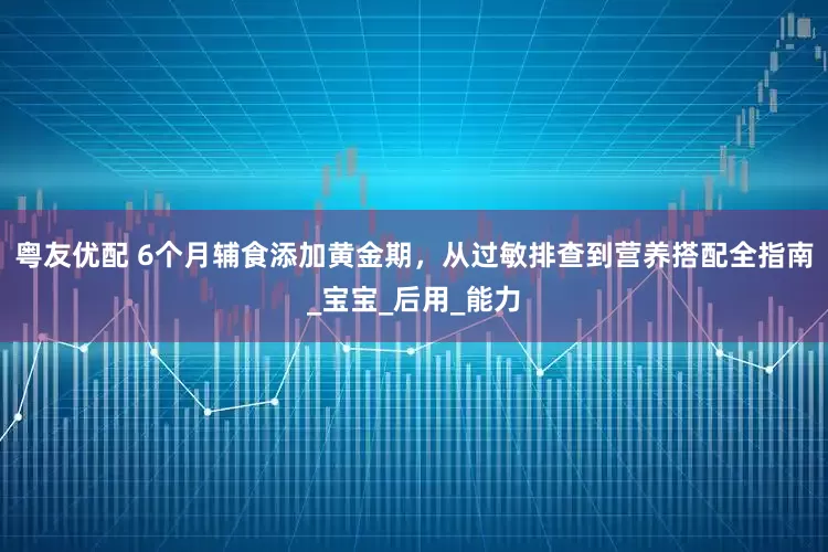 粤友优配 6个月辅食添加黄金期，从过敏排查到营养搭配全指南_宝宝_后用_能力