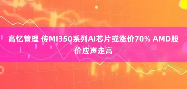 高忆管理 传MI350系列AI芯片或涨价70% AMD股价应声走高