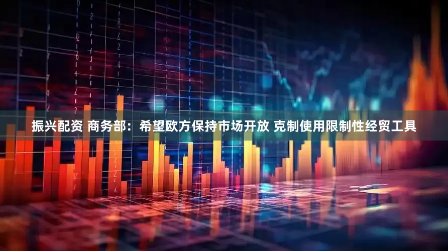 振兴配资 商务部：希望欧方保持市场开放 克制使用限制性经贸工具