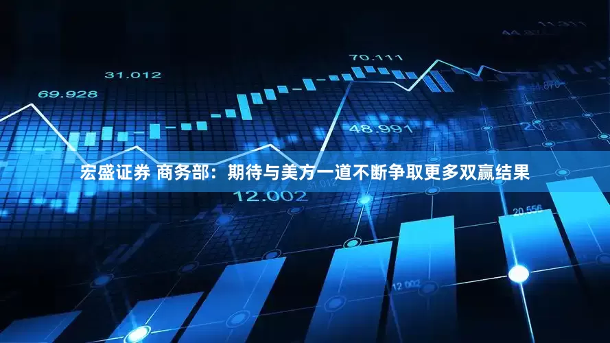 宏盛证券 商务部：期待与美方一道不断争取更多双赢结果