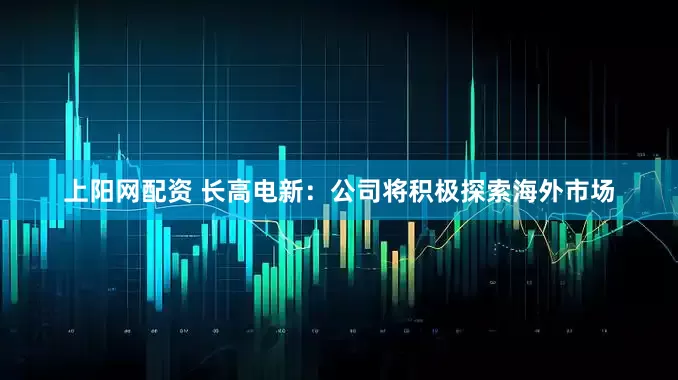 上阳网配资 长高电新：公司将积极探索海外市场