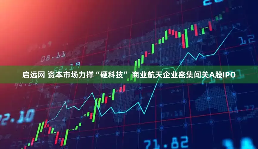 启远网 资本市场力撑“硬科技” 商业航天企业密集闯关A股IPO