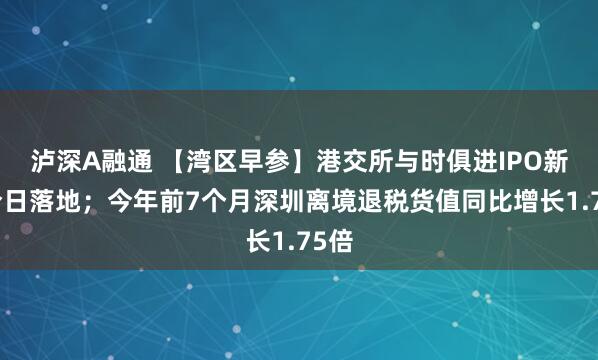 泸深A融通 【湾区早参】港交所与时俱进IPO新规今日落地；今年前7个月深圳离境退税货值同比增长1.75倍