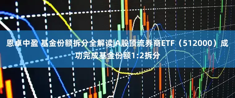 恩卓中盈 基金份额拆分全解读|A股顶流券商ETF（512000）成功完成基金份额1:2拆分