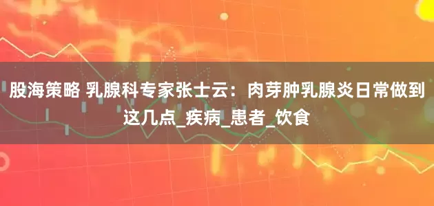 股海策略 乳腺科专家张士云：肉芽肿乳腺炎日常做到这几点_疾病_患者_饮食