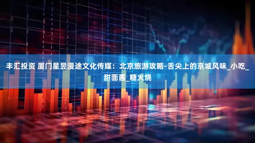 丰汇投资 厦门星昱漫途文化传媒：北京旅游攻略-舌尖上的京城风味_小吃_甜面酱_糖火烧
