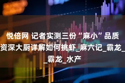 悦倍网 记者实测三份“麻小”品质，邀资深大厨详解如何挑虾_麻六记_霸龙_水产