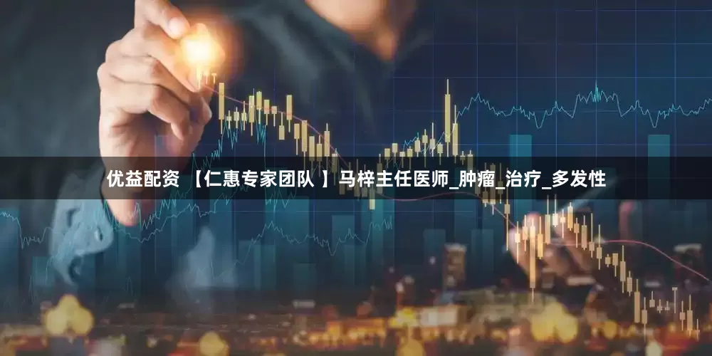 优益配资 【仁惠专家团队 】马梓主任医师_肿瘤_治疗_多发性
