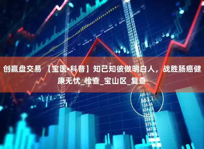 创赢盘交易 【宝医•科普】知己知彼做明白人，战胜肠癌健康无忧_检查_宝山区_复查