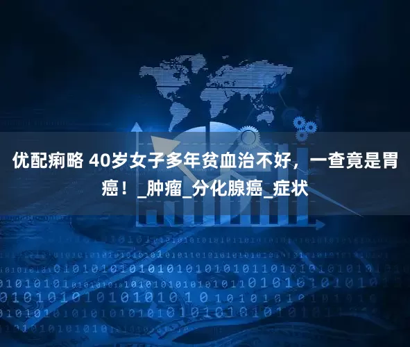 优配痢略 40岁女子多年贫血治不好，一查竟是胃癌！_肿瘤_分化腺癌_症状