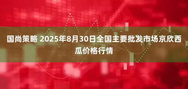 国尚策略 2025年8月30日全国主要批发市场京欣西瓜价格行情
