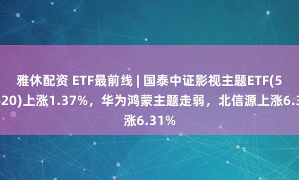 雅休配资 ETF最前线 | 国泰中证影视主题ETF(516620)上涨1.37%，华为鸿蒙主题走弱，北信源上涨6.31%