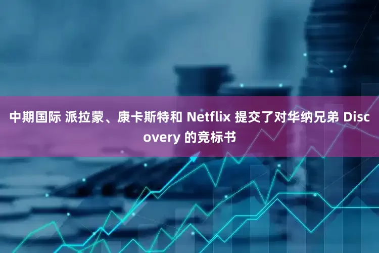 中期国际 派拉蒙、康卡斯特和 Netflix 提交了对华纳兄弟 Discovery 的竞标书
