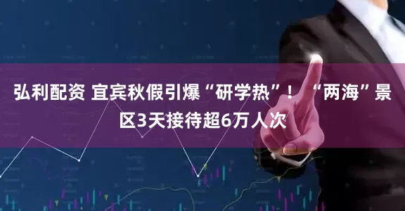 弘利配资 宜宾秋假引爆“研学热”！ “两海”景区3天接待超6万人次