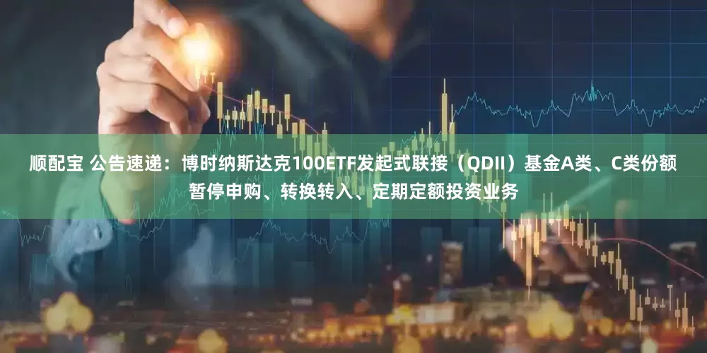 顺配宝 公告速递：博时纳斯达克100ETF发起式联接（QDII）基金A类、C类份额暂停申购、转换转入、定期定额投资业务