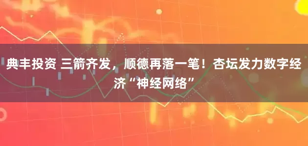 典丰投资 三箭齐发，顺德再落一笔！杏坛发力数字经济“神经网络”